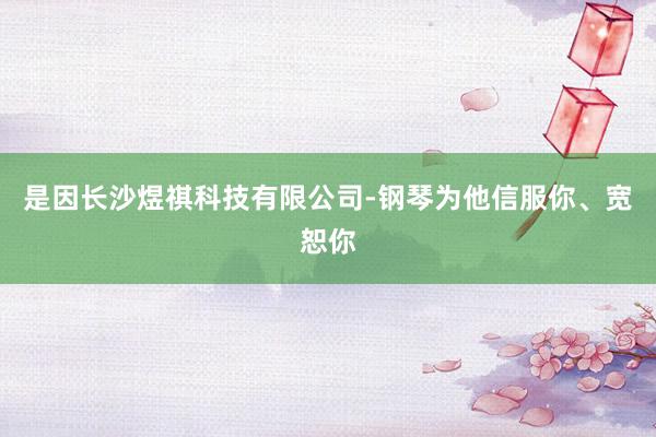 是因长沙煜祺科技有限公司-钢琴为他信服你、宽恕你